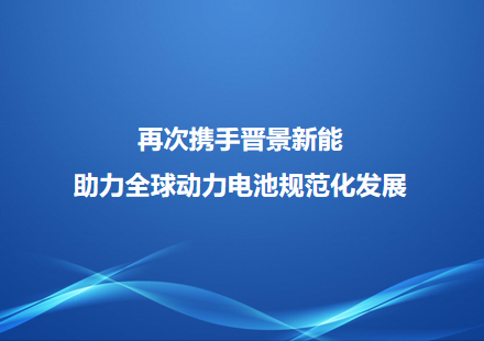 再次攜手晉景新能 助力全球動力電池規(guī)范化發(fā)展